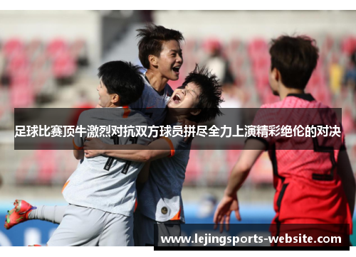 足球比赛顶牛激烈对抗双方球员拼尽全力上演精彩绝伦的对决