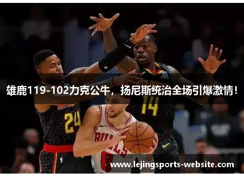 雄鹿119-102力克公牛，扬尼斯统治全场引爆激情！